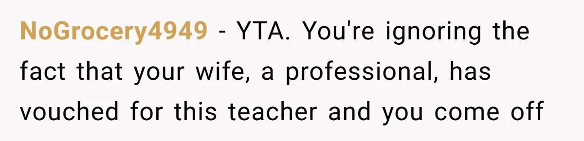 NoGrocery4949 − YTA. You're ignoring the fact that your wife, a professional, has vouched for this teacher and you come off