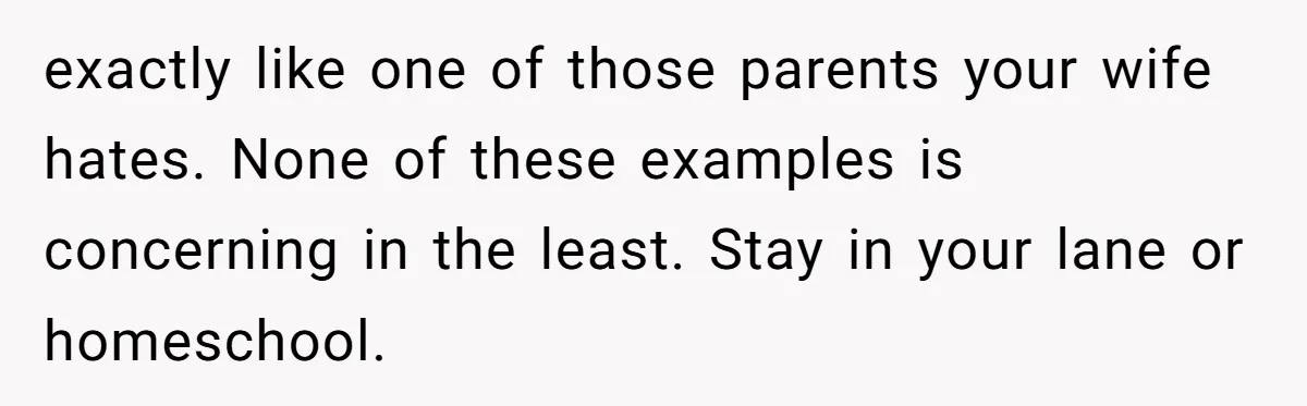 exactly like one of those parents your wife hates. None of these examples is concerning in the least. Stay in your lane or homeschool.