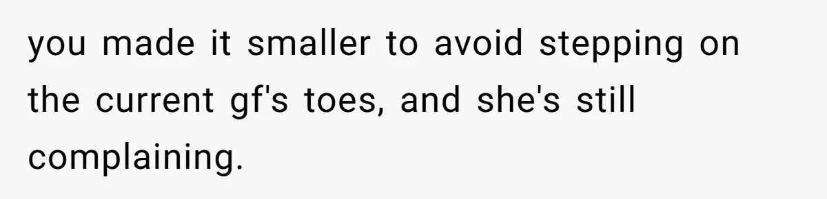you made it smaller to avoid stepping on the current gf's toes, and she's still complaining.