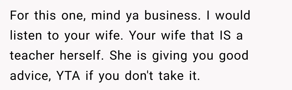 For this one, mind ya business. I would listen to your wife. Your wife that IS a teacher herself. She is giving you good advice, YTA if you don't take...