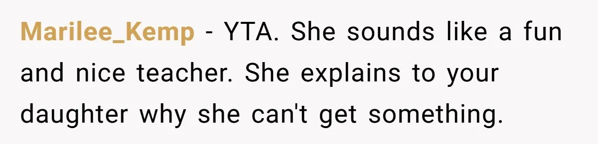 Marilee_Kemp − YTA. She sounds like a fun and nice teacher. She explains to your daughter why she can't get something.