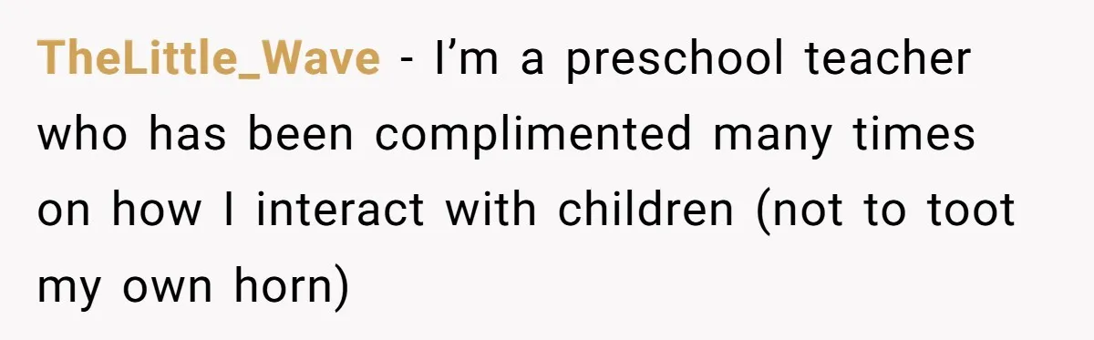 TheLittle_Wave − I’m a preschool teacher who has been complimented many times on how I interact with children (not to toot my own horn)