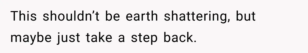 This shouldn’t be earth shattering, but maybe just take a step back.