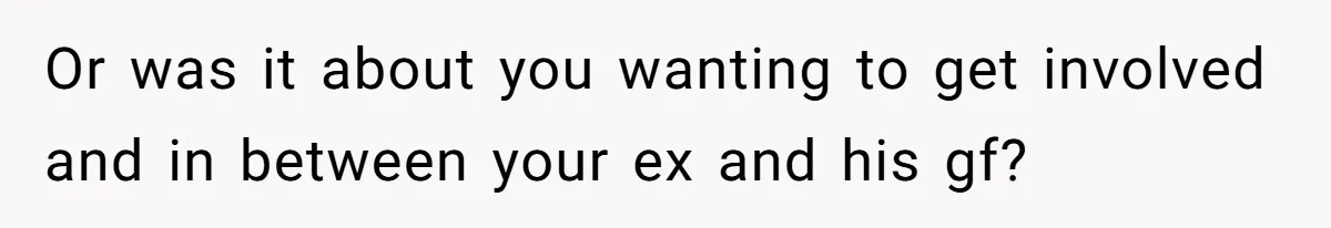 Or was it about you wanting to get involved and in between your ex and his gf?