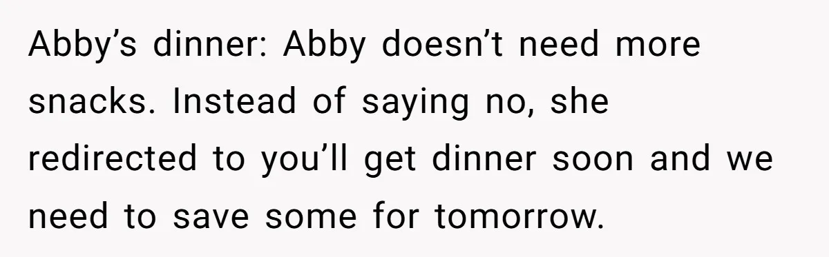 Abby’s dinner: Abby doesn’t need more snacks. Instead of saying no, she redirected to you’ll get dinner soon and we need to save some for tomorrow.
