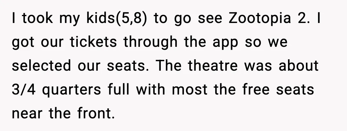 I took my kids(5,8) to go see Zootopia 2. I got our tickets through the app so we selected our seats. The theatre was about 3/4 quarters full with most...