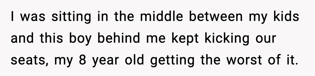 I was sitting in the middle between my kids and this boy behind me kept kicking our seats, my 8 year old getting the worst of it.