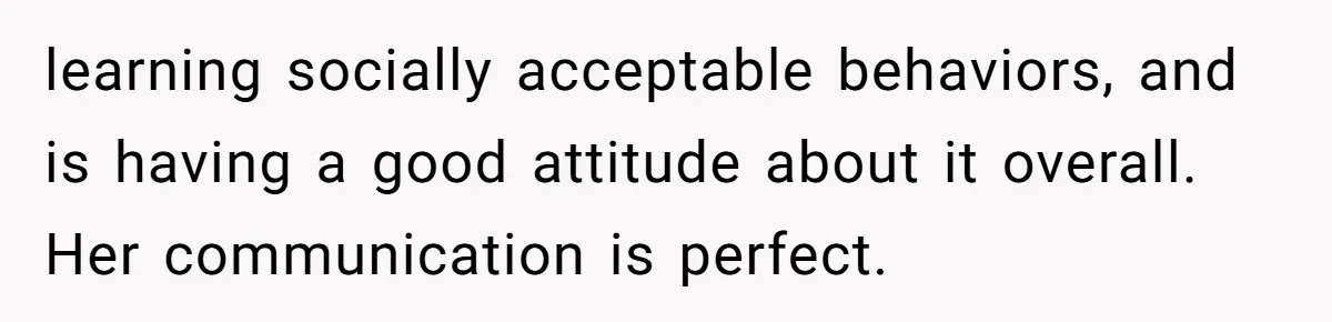 learning socially acceptable behaviors, and is having a good attitude about it overall. Her communication is perfect.