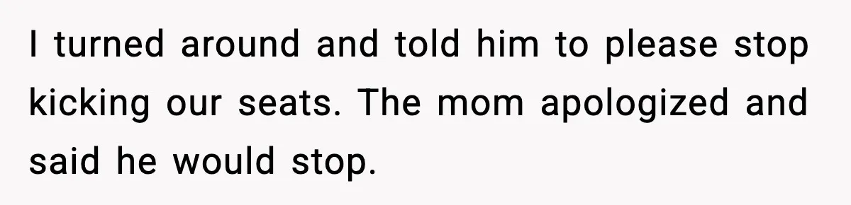 I turned around and told him to please stop kicking our seats. The mom apologized and said he would stop.