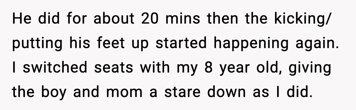 He did for about 20 mins then the kicking/ putting his feet up started happening again. I switched seats with my 8 year old, giving the boy and mom a...