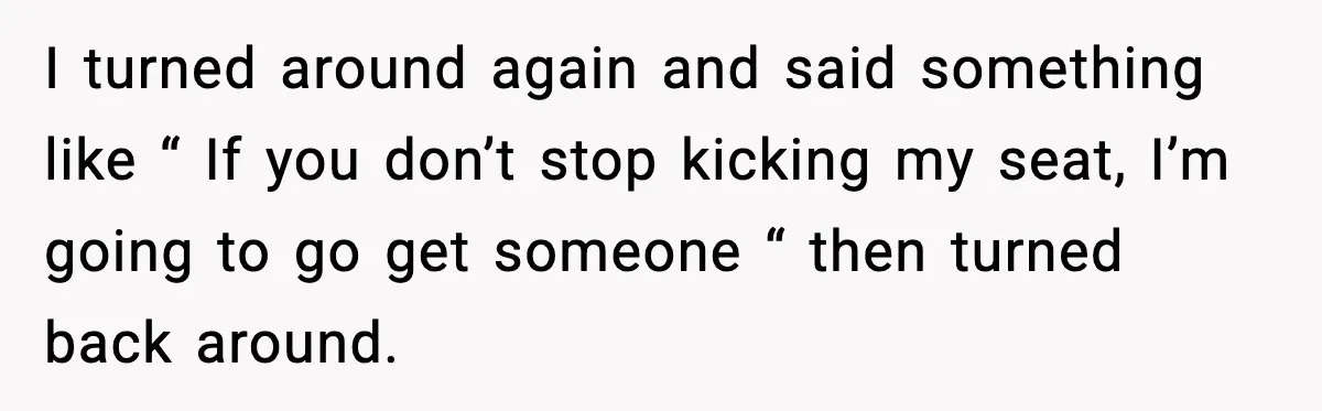 I turned around again and said something like “ If you don’t stop kicking my seat, I’m going to go get someone “ then turned back around.