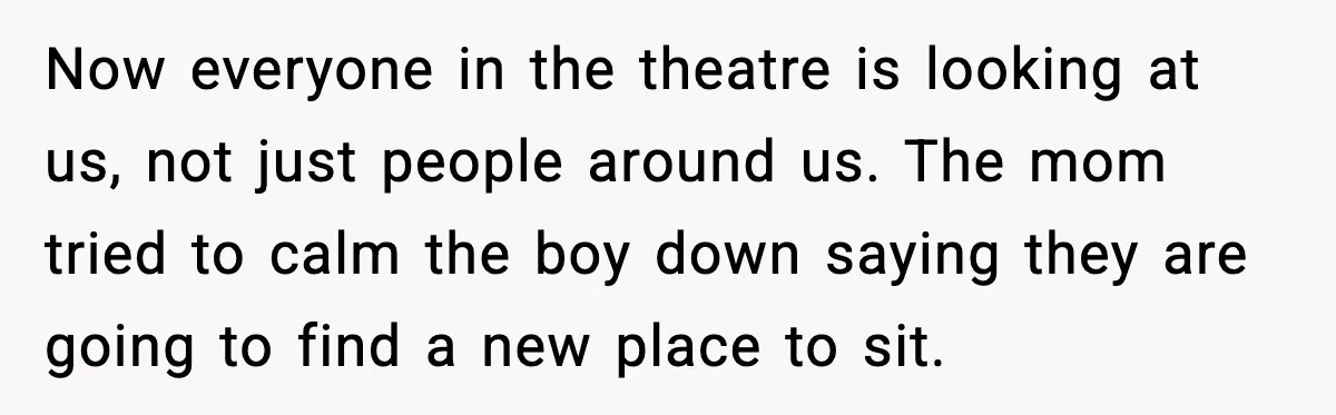Now everyone in the theatre is looking at us, not just people around us. The mom tried to calm the boy down saying they are going to find a new...