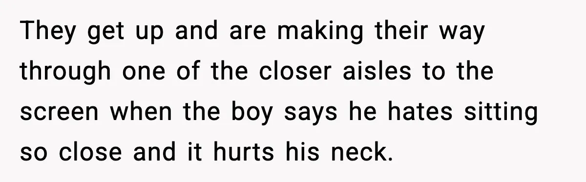 They get up and are making their way through one of the closer aisles to the screen when the boy says he hates sitting so close and it hurts his...