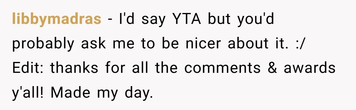 libbymadras − I'd say YTA but you'd probably ask me to be nicer about it. :/ Edit: thanks for all the comments & awards y'all! Made my day.