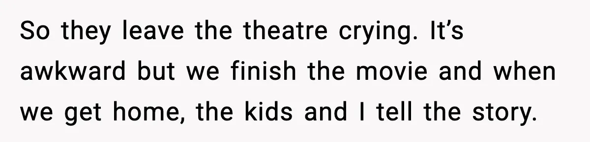 So they leave the theatre crying. It’s awkward but we finish the movie and when we get home, the kids and I tell the story.
