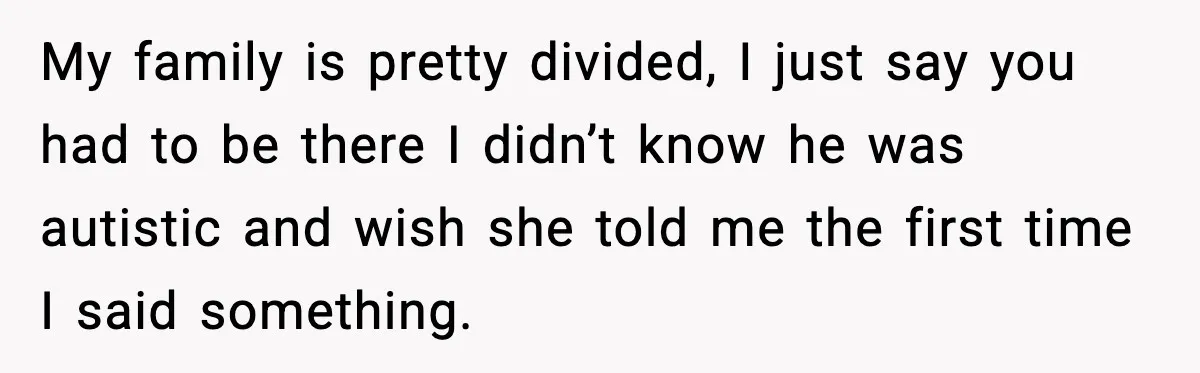 My family is pretty divided, I just say you had to be there I didn’t know he was autistic and wish she told me the first time I said something.