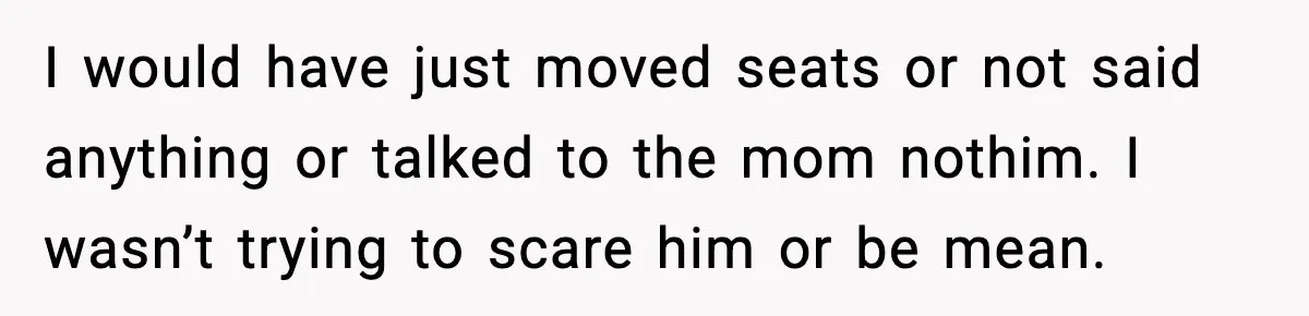I would have just moved seats or not said anything or talked to the mom nothim. I wasn’t trying to scare him or be mean.