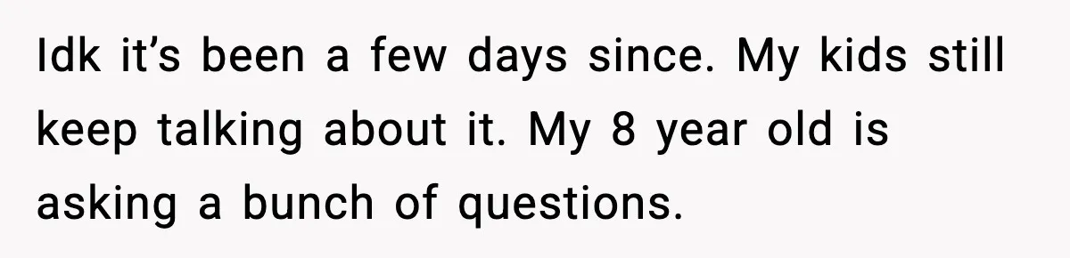 Idk it’s been a few days since. My kids still keep talking about it. My 8 year old is asking a bunch of questions.