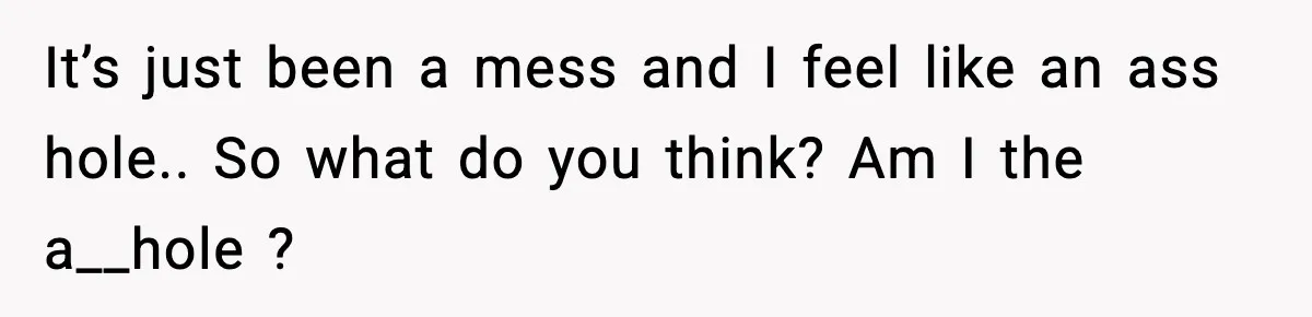 It’s just been a mess and I feel like an ass hole.. So what do you think? Am I the a__hole ?