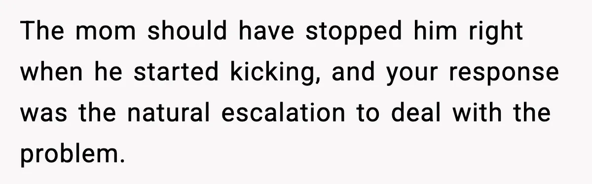 The mom should have stopped him right when he started kicking, and your response was the natural escalation to deal with the problem.