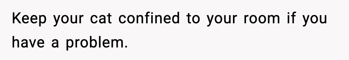 Keep your cat confined to your room if you have a problem.