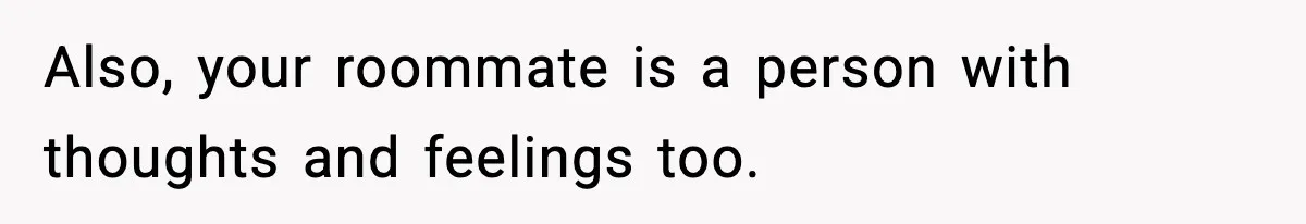 Also, your roommate is a person with thoughts and feelings too.