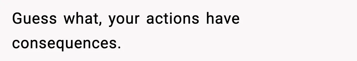 Guess what, your actions have consequences.