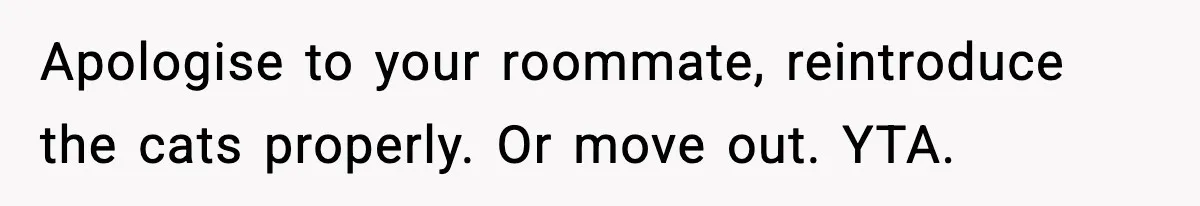 Apologise to your roommate, reintroduce the cats properly. Or move out. YTA.