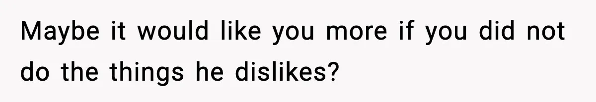 Maybe it would like you more if you did not do the things he dislikes?