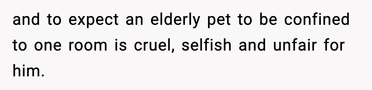 and to expect an elderly pet to be confined to one room is cruel, selfish and unfair for him.