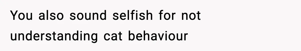 You also sound selfish for not understanding cat behaviour