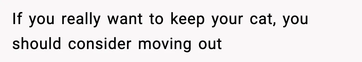 If you really want to keep your cat, you should consider moving out