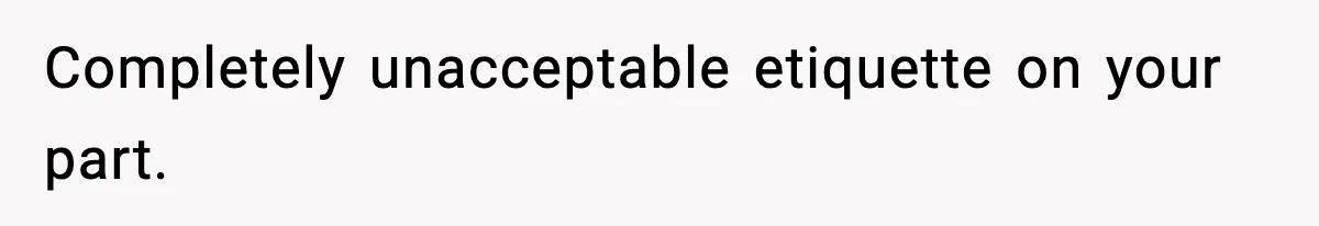 Completely unacceptable etiquette on your part.