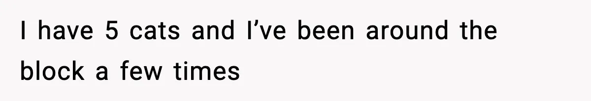 I have 5 cats and I’ve been around the block a few times