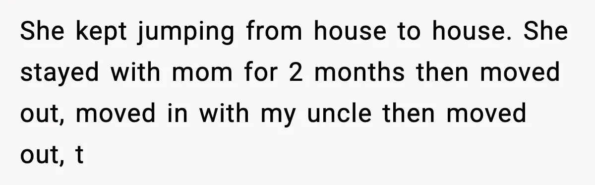 She kept jumping from house to house. She stayed with mom for 2 months then moved out, moved in with my uncle then moved out, t