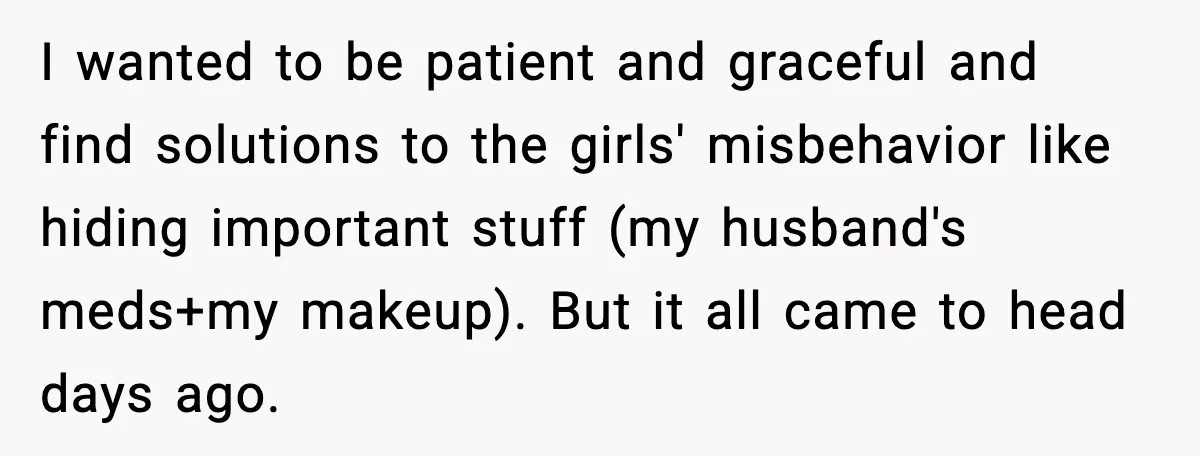 I wanted to be patient and graceful and find solutions to the girls' misbehavior like hiding important stuff (my husband's meds+my makeup). But it all came to head days ago.