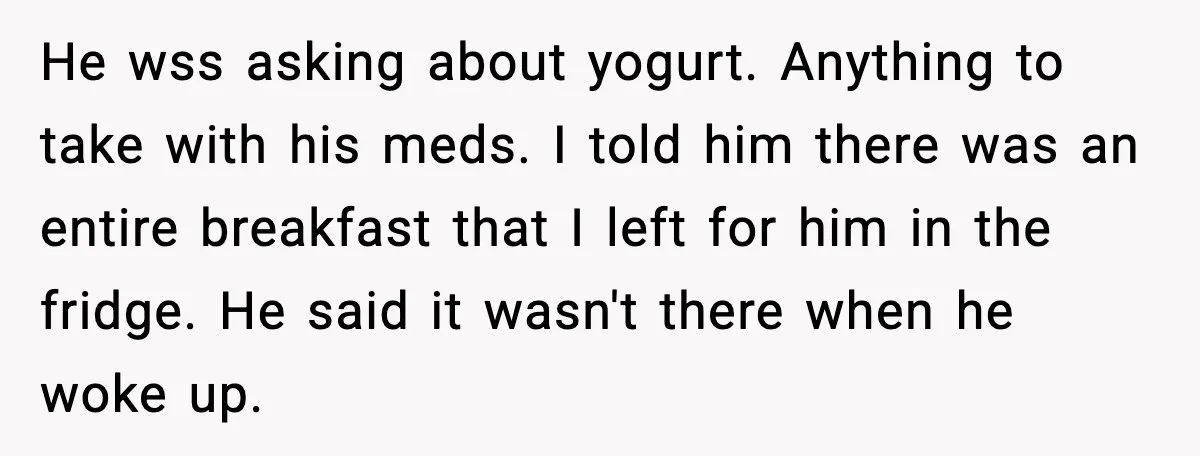 He wss asking about yogurt. Anything to take with his meds. I told him there was an entire breakfast that I left for him in the fridge. He said it...