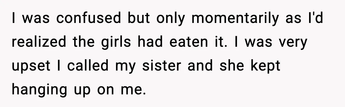 I was confused but only momentarily as I'd realized the girls had eaten it. I was very upset I called my sister and she kept hanging up on me.