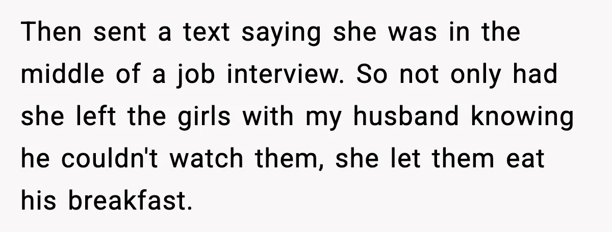 Then sent a text saying she was in the middle of a job interview. So not only had she left the girls with my husband knowing he couldn't watch them,...