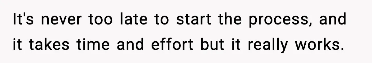 It's never too late to start the process, and it takes time and effort but it really works.