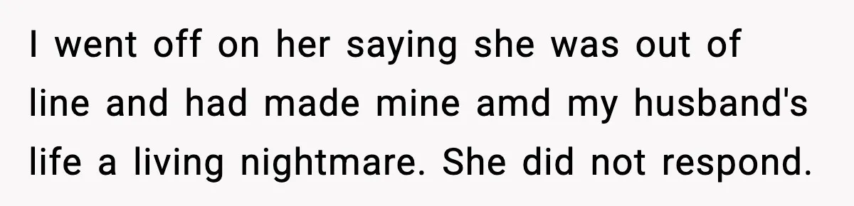 I went off on her saying she was out of line and had made mine amd my husband's life a living nightmare. She did not respond.