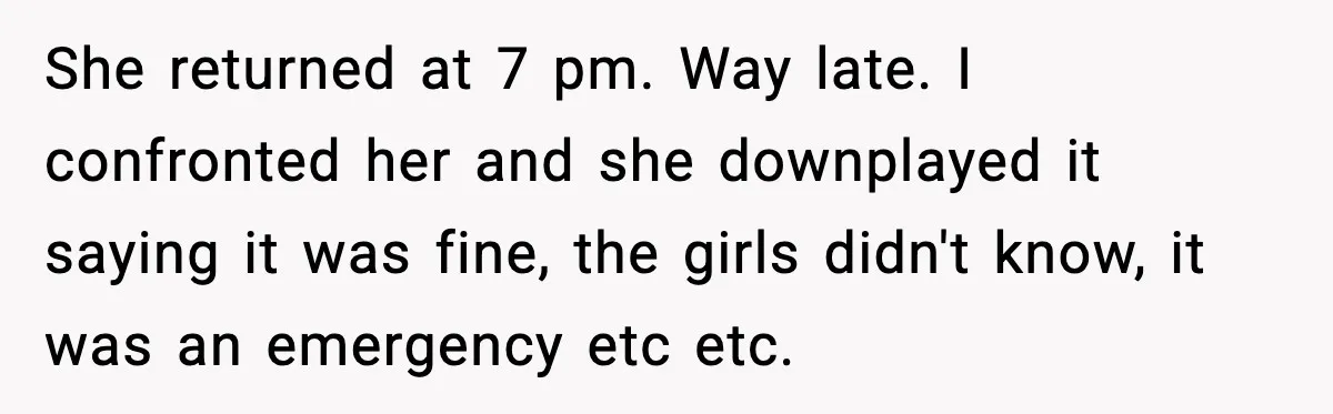 She returned at 7 pm. Way late. I confronted her and she downplayed it saying it was fine, the girls didn't know, it was an emergency etc etc.