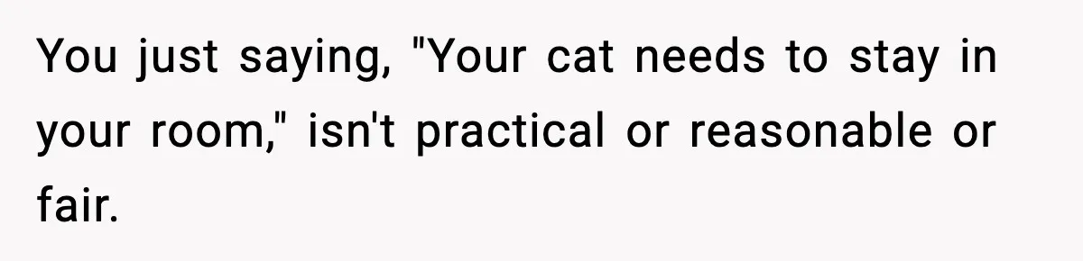 You just saying, "Your cat needs to stay in your room," isn't practical or reasonable or fair.