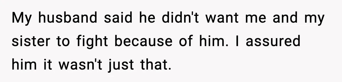 My husband said he didn't want me and my sister to fight because of him. I assured him it wasn't just that.