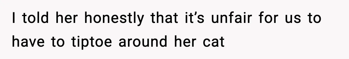 I told her honestly that it’s unfair for us to have to tiptoe around her cat