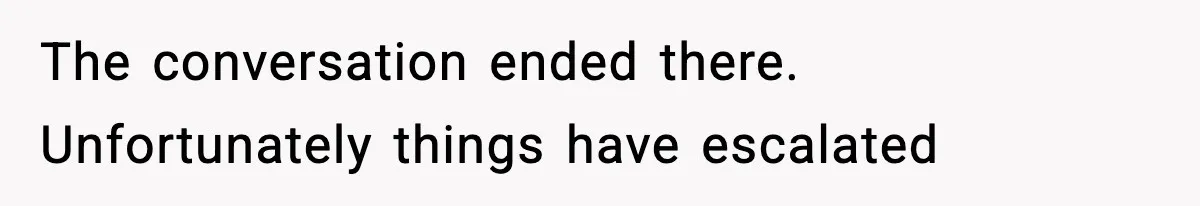 The conversation ended there. Unfortunately things have escalated