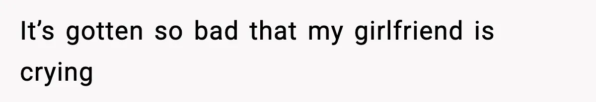 It’s gotten so bad that my girlfriend is crying