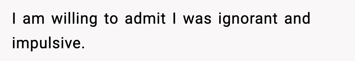 I am willing to admit I was ignorant and impulsive.