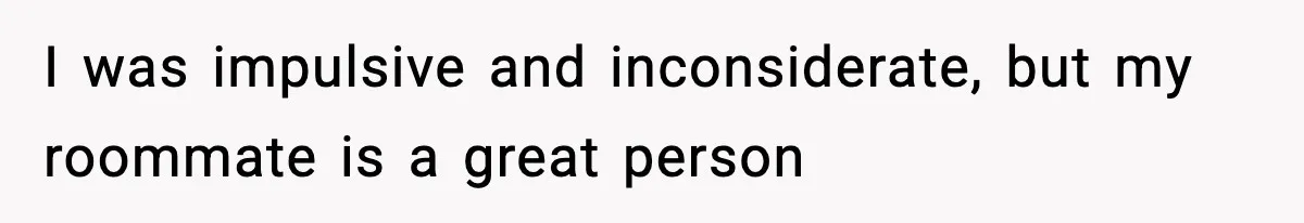 I was impulsive and inconsiderate, but my roommate is a great person