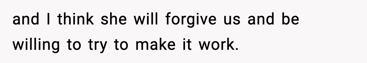 and I think she will forgive us and be willing to try to make it work.
